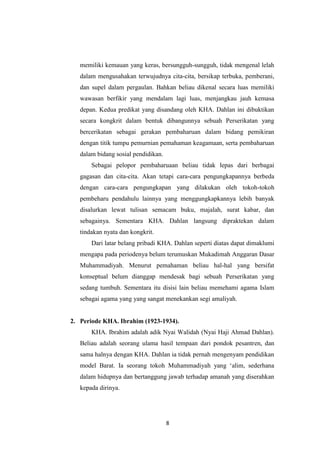 8
memiliki kemauan yang keras, bersungguh-sungguh, tidak mengenal lelah
dalam mengusahakan terwujudnya cita-cita, bersikap terbuka, pemberani,
dan supel dalam pergaulan. Bahkan beliau dikenal secara luas memiliki
wawasan berfikir yang mendalam lagi luas, menjangkau jauh kemasa
depan. Kedua predikat yang disandang oleh KHA. Dahlan ini dibuktikan
secara kongkrit dalam bentuk dibangunnya sebuah Perserikatan yang
bercerikatan sebagai gerakan pembaharuan dalam bidang pemikiran
dengan titik tumpu pemurnian pemahaman keagamaan, serta pembaharuan
dalam bidang sosial pendidikan.
Sebagai pelopor pembaharuaan beliau tidak lepas dari berbagai
gagasan dan cita-cita. Akan tetapi cara-cara pengungkapannya berbeda
dengan cara-cara pengungkapan yang dilakukan oleh tokoh-tokoh
pembeharu pendahulu lainnya yang menggungkapkannya lebih banyak
disalurkan lewat tulisan semacam buku, majalah, surat kabar, dan
sebagainya. Sementara KHA. Dahlan langsung dipraktekan dalam
tindakan nyata dan kongkrit.
Dari latar belang pribadi KHA. Dahlan seperti diatas dapat dimaklumi
mengapa pada periodenya belum terumuskan Mukadimah Anggaran Dasar
Muhammadiyah. Menurut pemahaman beliau hal-hal yang bersifat
konseptual belum dianggap mendesak bagi sebuah Perserikatan yang
sedang tumbuh. Sementara itu disisi lain beliau memehami agama Islam
sebagai agama yang yang sangat menekankan segi amaliyah.
2. Periode KHA. Ibrahim (1923-1934).
KHA. Ibrahim adalah adik Nyai Walidah (Nyai Haji Ahmad Dahlan).
Beliau adalah seorang ulama hasil tempaan dari pondok pesantren, dan
sama halnya dengan KHA. Dahlan ia tidak pernah mengenyam pendidikan
model Barat. Ia seorang tokoh Muhammadiyah yang „alim, sederhana
dalam hidupnya dan bertanggung jawab terhadap amanah yang diserahkan
kepada dirinya.
 