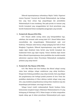 9
Dibawah kepemimpinannya terbentuknya Majelis Tarkih, Organisasi
otonom Nasyiatul „Aisyiyah dan Pemuda Muhammadiyah, tiga lembaga
baru yang besar artinya bagi pengembangan dan pertumbuhan
Muhammadiyah di masa mendatang. Dan pada periode ini rumusan yang
bersifat konseptual yang menggambarkan hal ihwal perserikatan yang
bersifat fundamental belum mendapatkan penggarapan yang memadai.
3. Periode K.H. Hisyam (1934-1936).
K.H. Hisyam adalah seorang ulama yang berkependidikan lugu,
sederhana, dan termasuk salah seorang kader K.H. Ahmad Dahlan dalam
menumbuhkan dan mengembangkan Muhammadiyah sejak awal
berdirinya. Pekerjaan sehari-harinya sebagai pedagang kain batik di Pasar
Bringharjo Yogyakarta. Dibawah kepemimpinannya yang relatif sangat
singkat dapat dimaklumi kalau hal-hal yang bersifat konseptual dan
fundamental belum juga dapat tergarap. Namun demikian dapat dicatat
bahwa dibawah kepemimpinannya dunia pendidikan dan masalah-masalah
administrasi organisasi dalam Perserikatan Muhamadiyah mendapatkan
perhatian yang cukup intensif.
4. Periode K.H. Mas Mansur (1936-1942).
K.H. Mas Mansur dari kota Surabaya dan dikenal sebagai seorang
ulama besar sekaligus sebagai cendekiawan yang cukup berwibawa.
Dengan latar belakang pendidikan yang cukup memedai, baik yang didapat
dari pengalamannya dari berbagai pondok pesantren di Jawa Timur dan
pendidikan akademiknya di Mesir akhirnya tumbuh sebagai orang yang
alim, yang mendalam pengetahuannnya tentang Islam, berpikiran maju dan
berpandangan jauh kedepan, serta tinggi cita-citanya.
Sebagai konsul (wakil) muhammadiyah Daerah Surabaya beliau
berkesematan mengikuti kongres (Muktamar) Muhammadiyah ke-16 yang
berlangsung di Pekalongn (1927). Dalam kongres ini beliau mengusulkan
kepada sidang agar di dalam perserikatan Muhammadiyah perlu segera
 