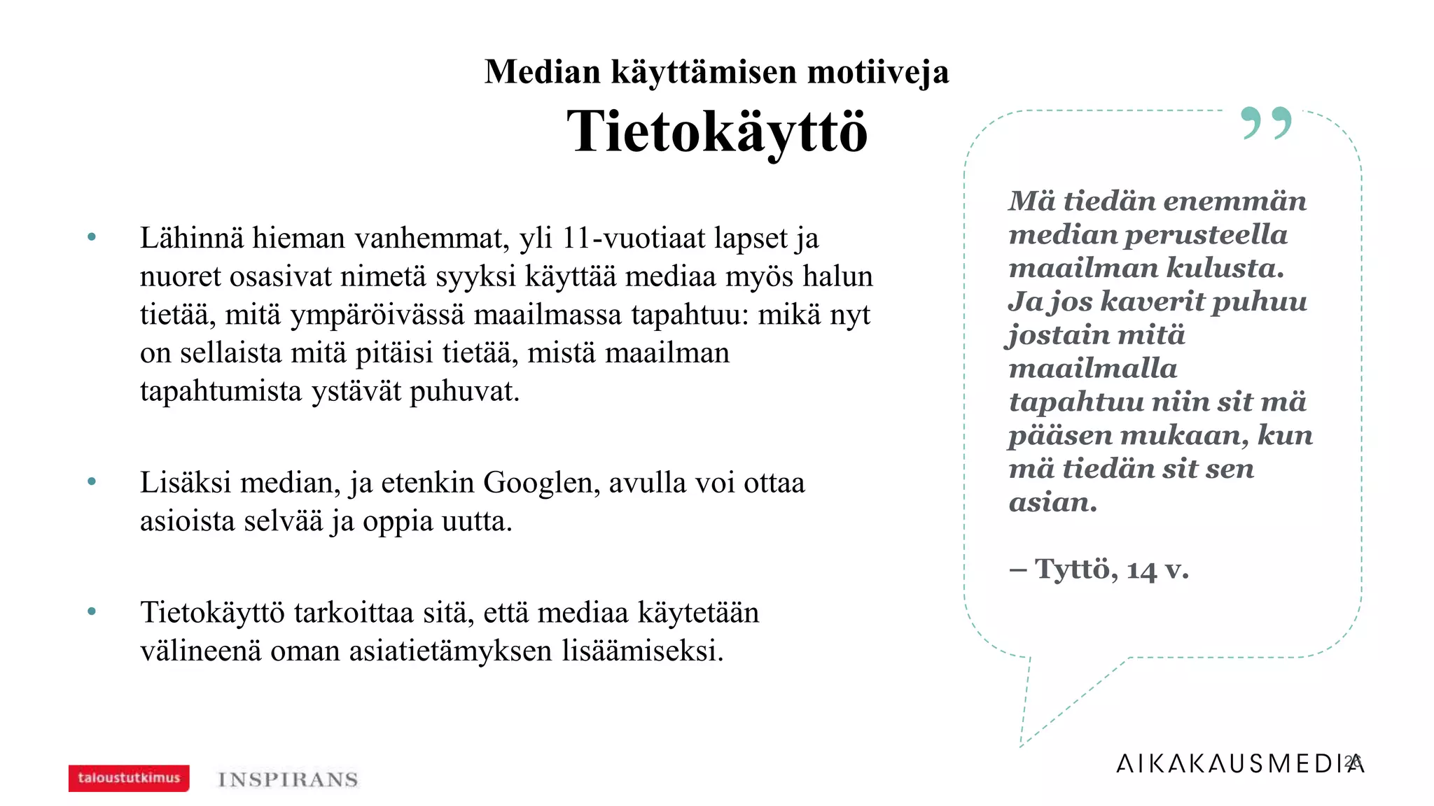 26
• Lähinnä hieman vanhemmat, yli 11-vuotiaat lapset ja
nuoret osasivat nimetä syyksi käyttää mediaa myös halun
tietää, mitä ympäröivässä maailmassa tapahtuu: mikä nyt
on sellaista mitä pitäisi tietää, mistä maailman
tapahtumista ystävät puhuvat.
• Lisäksi median, ja etenkin Googlen, avulla voi ottaa
asioista selvää ja oppia uutta.
• Tietokäyttö tarkoittaa sitä, että mediaa käytetään
välineenä oman asiatietämyksen lisäämiseksi.
Median käyttämisen motiiveja
Tietokäyttö
”Mä tiedän enemmän
median perusteella
maailman kulusta.
Ja jos kaverit puhuu
jostain mitä
maailmalla
tapahtuu niin sit mä
pääsen mukaan, kun
mä tiedän sit sen
asian.
– Tyttö, 14 v.
 