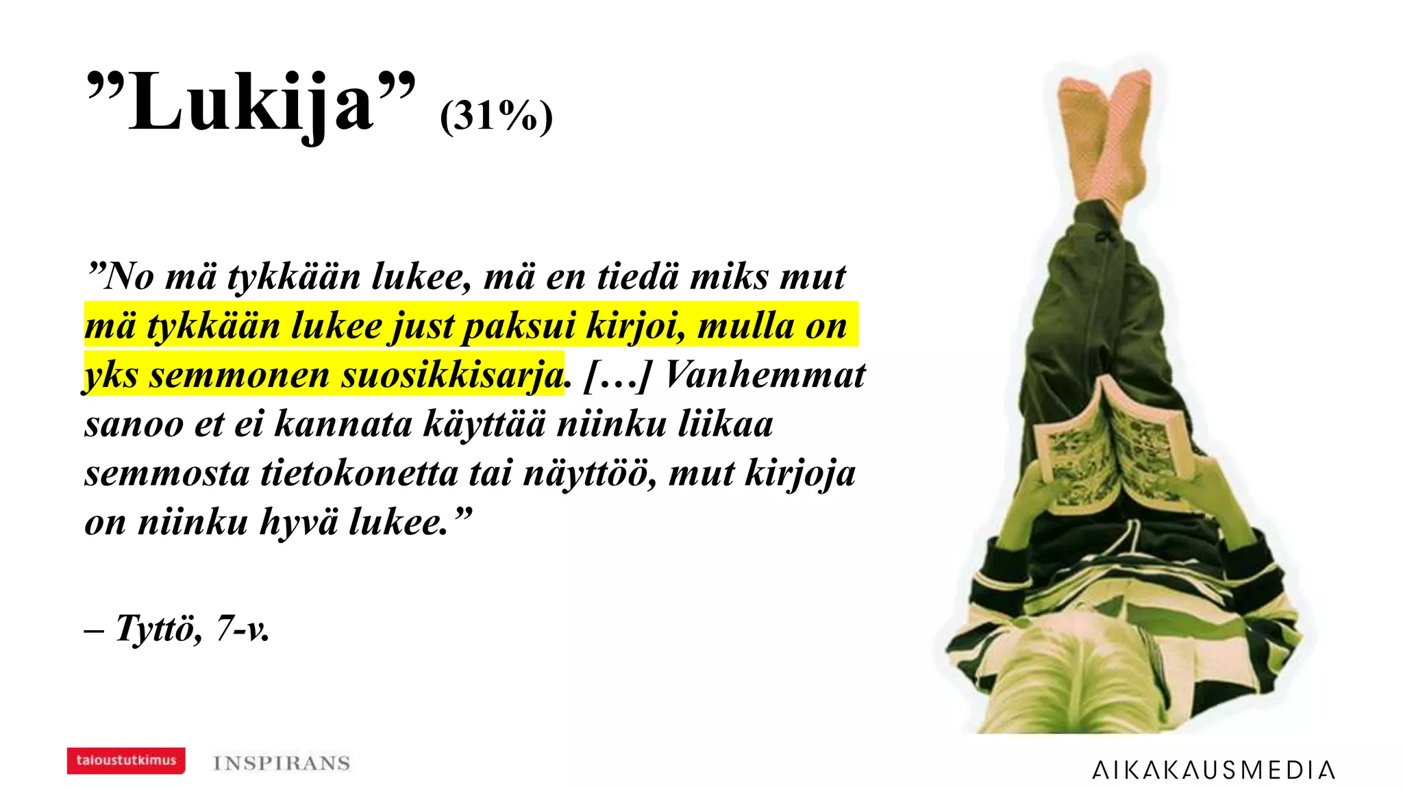 ”Lukija” (31%)
”No mä tykkään lukee, mä en tiedä miks mut
mä tykkään lukee just paksui kirjoi, mulla on
yks semmonen suosikkisarja. […] Vanhemmat
sanoo et ei kannata käyttää niinku liikaa
semmosta tietokonetta tai näyttöö, mut kirjoja
on niinku hyvä lukee.”
– Tyttö, 7-v.
 
