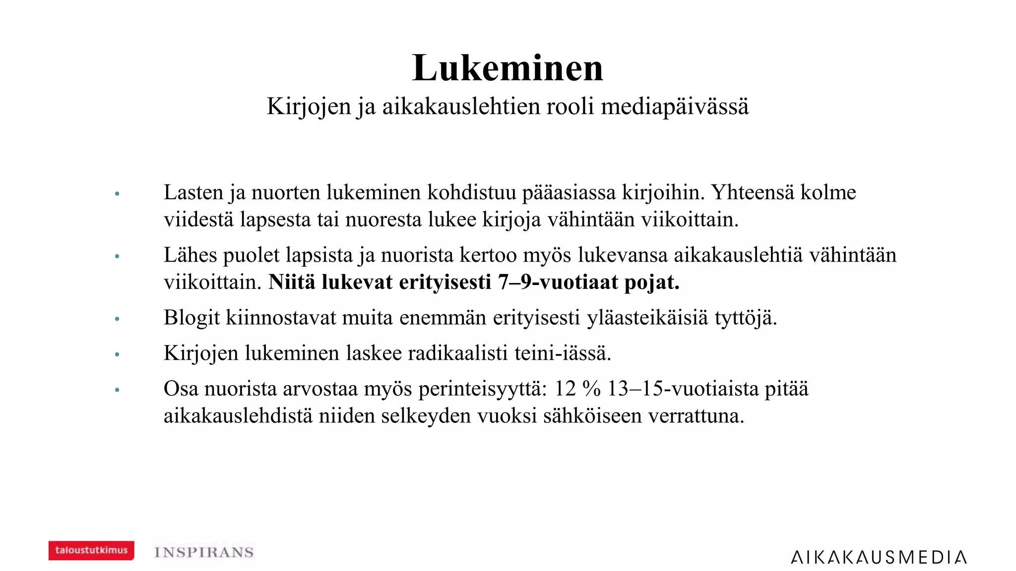 Lukeminen
Kirjojen ja aikakauslehtien rooli mediapäivässä
• Lasten ja nuorten lukeminen kohdistuu pääasiassa kirjoihin. Yhteensä kolme
viidestä lapsesta tai nuoresta lukee kirjoja vähintään viikoittain.
• Lähes puolet lapsista ja nuorista kertoo myös lukevansa aikakauslehtiä vähintään
viikoittain. Niitä lukevat erityisesti 7–9-vuotiaat pojat.
• Blogit kiinnostavat muita enemmän erityisesti yläasteikäisiä tyttöjä.
• Kirjojen lukeminen laskee radikaalisti teini-iässä.
• Osa nuorista arvostaa myös perinteisyyttä: 12 % 13–15-vuotiaista pitää
aikakauslehdistä niiden selkeyden vuoksi sähköiseen verrattuna.
 