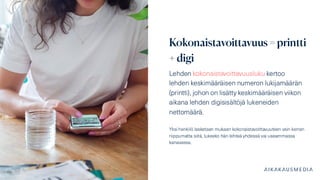 Kokonaistavoittavuus = printti
+ digi
Lehden kokonaistavoittavuusluku kertoo
lehden keskimääräisen numeron lukijamäärän
(printti), johon on lisätty keskimääräisen viikon
aikana lehden digisisältöjä lukeneiden
nettomäärä.
Yksi henkilö lasketaan mukaan kokonaistavoittavuuteen vain kerran
riippumatta siitä, lukeeko hän lehteä yhdessä vai useammassa
kanavassa.
 
