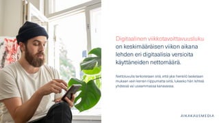 Digitaalinen viikkotavoittavuusluku
on keskimääräisen viikon aikana
lehden eri digitaalisia versioita
käyttäneiden nettomäärä.
Nettoluvulla tarkoitetaan sitä, että yksi henkilö lasketaan
mukaan vain kerran riippumatta siitä, lukeeko hän lehteä
yhdessä vai useammassa kanavassa.
 