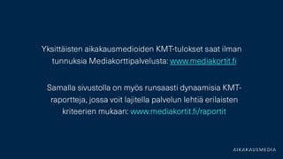 Yksittäisten aikakausmedioiden KMT-tulokset saat ilman
tunnuksia Mediakorttipalvelusta: www.mediakortit.fi
Samalla sivustolla on myös runsaasti dynaamisia KMT -
raportteja, jossa voit lajitella palvelun lehtiä erilaisten
kriteerien mukaan: www.mediakortit.fi /raportit
 
