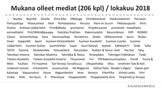 Mukana olleet mediat (206 kpl) / lokakuu 2018
… Nuotta Nyyrikki Oluelle Oma Aika OMjooga Ortodoksiviesti Palokuntalainen Parnasso
Partiojohtaja Pelastustieto Pelit Perhokalastus Perusta Pieni on Suurin Pikkukaupunki Pinni
Positio Potilaan Lääkärilehti Print&Media prointerior Projektiuutiset prometalli - metallialan
ammattilehti PUUTARHA&kauppa Pyöräily+Triathlon Rakennuslehti Reserviläinen Riffi RONDO
Classic Sairaanhoitaja Sana Sanansaattaja Secretarius Seiska Selkosanomat Seura Shaker
Siivet Soppa365 Sport Suomen Kiinteistölehti Suomen Kuvalehti Suomen Luonto Suomen
Lääkärilehti Suomen Sotilas SuomiViihde Super Suuri Käsityö Systole Sähköala.Fi Taide Taika
TAITO Talentia Talotekniikka Talouselämä Taloustaito Teatteri & Tanssi -lehti Tee Itse Tehy
Tekniikan Historia Tekniikan Maailma Tekniikka & Talous Terveydeksi Tidningen Folkhälsan Tiede
Tieteen Kuvalehti Tieteen Kuvalehti Historia Tilisanomat Tivi TM Rakennusmaailma Trendi Tunne &
Mieli Tuulilasi TV-maailma Työ Terveys Turvallisuus Ulkopolitiikka Ultra Unelmien Talo & Koti
Urakointi Uutiset Urheilulehti Uusiouutiset V8-Magazine Valitut Palat - Reader's Digest Vapaa-ajan
Kalastaja Vapaussoturi Vauva Vegaanikeittiö Vene Verotus ViherPiha Vihreä Lanka Viini
Vinkki VIVA Voi hyvin X Yhteishyvä Ylioppilaslehti Ylioppilaslehti Aino Ympäristö ja Terveys
 