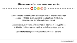 Aikakausmediat somessa -seuranta
Aikakausmedia seuraa kuukausittain suomalaisten aikakausmedioiden
seuraaja-, tykkääjä- ja tilaajamääriä Facebookissa, Twitterissä,
Instagramissa, YouTubessa ja Pinterestissä.
Seurannassa ovat mukana Aikakausmedian jäsenten mediat, joilla on
käytössään yksi tai useampi mainittu sosiaalisen median kanava.
Seuranta tehdään jokaisen kuukauden viimeisenä päivänä.
 