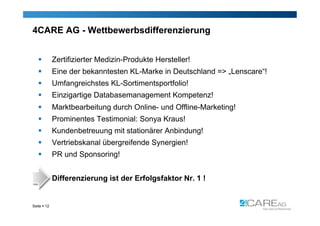 4CARE AG - Wettbewerbsdifferenzierung


            Zertifizierter Medizin-Produkte Hersteller!
            Eine der bekanntesten KL-Marke in Deutschland => „Lenscare“!
            Umfangreichstes KL-Sortimentsportfolio!
            Einzigartige Databasemanagement Kompetenz!
            Marktbearbeitung durch Online- und Offline-Marketing!
            Prominentes Testimonial: Sonya Kraus!
            Kundenbetreuung mit stationärer Anbindung!
            Vertriebskanal übergreifende Synergien!
            PR und Sponsoring!


             Differenzierung ist der Erfolgsfaktor Nr. 1 !


Seite  12
 