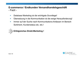 E-commerce / Endkunden Versandhandelsgeschäft
- Fazit -

            Database Marketing ist die wichtigste Grundlage!
            Übersetzung in die Kommunikation ist die ewige Herausforderung!
            Immer auf der Suche nach Kommunikations-Anlässen im Bereich
             Sortiment, Kundenstatus etc. etc.!


             Erfolgreiches Direkt-Marketing !




Seite  28
 