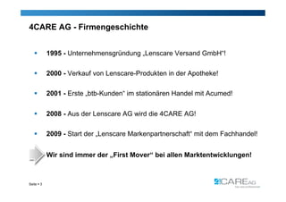 4CARE AG - Firmengeschichte


           1995 - Unternehmensgründung „Lenscare Versand GmbH“!

           2000 - Verkauf von Lenscare-Produkten in der Apotheke!

           2001 - Erste „btb-Kunden“ im stationären Handel mit Acumed!


           2008 - Aus der Lenscare AG wird die 4CARE AG!

           2009 - Start der „Lenscare Markenpartnerschaft“ mit dem Fachhandel!


            Wir sind immer der „First Mover“ bei allen Marktentwicklungen!



Seite  3
 