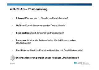 4CARE AG – Positionierung


   •        Internet Pioneer der 1. Stunde und Marktbereiter!


   •        Größter Kontaktlinsenversender Deutschlands!


   •        Einzigartiges Multi-Channel Vertriebssystem!


   •        Lenscare ist eine der bekanntesten Kontaktlinsenmarken
            Deutschlands!


   •        Zertifizierter Medizin-Produkte Hersteller mit Qualitätskontrolle!


            Die Positionierung ergibt unser heutiges „Markenhaus“!

Seite  5
 