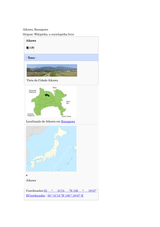 Aikawa, Kanagawa
Origem: Wikipédia, a enciclopédia livre

  Aikawa

  爱川町


  - Town -




  Vista da Cidade Aikawa




  Localização de Aikawa em Kanagawa




  Aikawa


  Coordenadas:35     °    31'15    "N 139   °   18'47"
  ECoordenadas : 35 ° 31'15 "N 139 ° 18'47" E
 