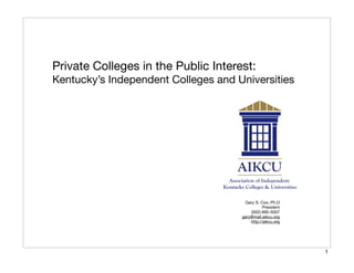 Private Colleges in the Public Interest:
Kentucky’s Independent Colleges and Universities




                                      Gary S. Cox, Ph.D
                                                President
                                         (502) 695-5007
                                     gary@mail.aikcu.org
                                         http://aikcu.org




                                                            1
 