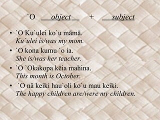 `O  object   +  subject   `O Ku`ulei ko`u māmā. Ku`ulei is/was my mom. `O kona kumu `o ia. She is/was her teacher. `O `Okakopa kēia mahina. This month is October. `O nā keiki hau`oli ko`u mau keiki. The happy children are/were my children.  