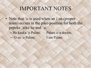 IMPORTANT NOTES Note that `o is used when an i`oa (proper noun) occurs in the piko position for both the pepeke `aike he and `o. He kauka `o Palani. Palani is a doctor. `O au `o Palani. I am Palani. 