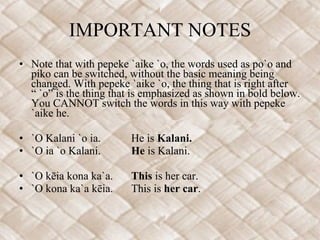 IMPORTANT NOTES Note that with pepeke `aike `o, the words used as po`o and piko can be switched, without the basic meaning being changed. With pepeke `aike `o, the thing that is right after  “ `o” is the thing that is emphasized as shown in bold below. You CANNOT switch the words in this way with pepeke `aike he.    `O Kalani `o ia. He is  Kalani. `O ia `o Kalani. He  is Kalani.    `O kēia kona ka`a. This  is her car. `O kona ka`a kēia. This is  her car . 