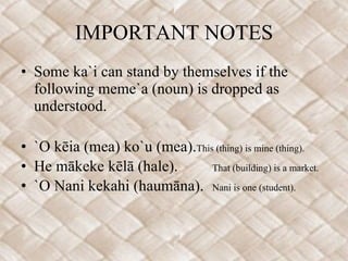 IMPORTANT NOTES Some ka`i can stand by themselves if the following meme`a (noun) is dropped as understood.   `O kēia (mea) ko`u (mea). This (thing) is mine (thing). He mākeke kēlā (hale). That (building) is a market. `O Nani kekahi (haumāna). Nani is one (student). 