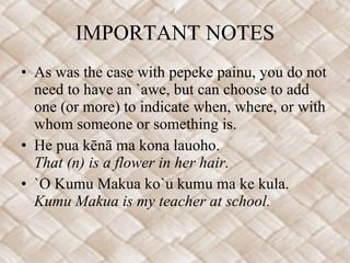 IMPORTANT NOTES As was the case with pepeke painu, you do not need to have an `awe, but can choose to add one (or more) to indicate when, where, or with whom someone or something is.   He pua kēnā ma kona lauoho.   That (n) is a flower in her hair. `O Kumu Makua ko`u kumu ma ke kula.   Kumu Makua is my teacher at school. 