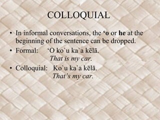 COLLOQUIAL  In informal conversations, the  ‘o  or  he  at the beginning of the sentence can be dropped. Formal:  ‘O ko`u ka`a kēlā.     That is my car. Colloquial:  Ko`u ka`a kēlā.       That’s my car.  
