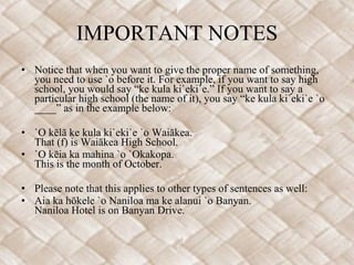 IMPORTANT NOTES Notice that when you want to give the proper name of something, you need to use `o before it. For example, if you want to say high school, you would say “ke kula ki`eki`e.” If you want to say a particular high school (the name of it), you say “ke kula ki`eki`e `o ____” as in the example below:   `O kēlā ke kula ki`eki`e `o Waiākea. That (f) is Waiākea High School. `O kēia ka mahina `o `Okakopa. This is the month of October.    Please note that this applies to other types of sentences as well: Aia ka hōkele `o Naniloa ma ke alanui `o Banyan.  Naniloa Hotel is on Banyan Drive.  