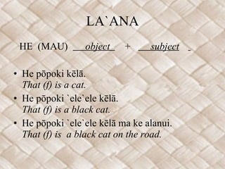 LA`ANA HE  (MAU)  object  +  subject   He pōpoki kēlā. That (f) is a cat. He pōpoki `ele`ele kēlā. That (f) is a black cat. He pōpoki `ele`ele kēlā ma ke alanui. That (f) is  a black cat on the road. 