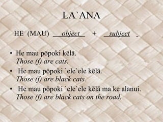 LA`ANA HE  (MAU)  object  +  subject   He mau pōpoki kēlā. Those (f) are cats. He mau pōpoki `ele`ele kēlā. Those (f) are black cats. He mau pōpoki `ele`ele kēlā ma ke alanui. Those (f) are black cats on the road. 