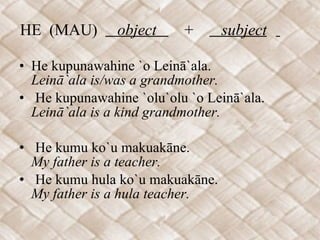HE  (MAU)  object  +  subject   He kupunawahine `o Leinā`ala. Leinā`ala is/was a grandmother. He kupunawahine `olu`olu `o Leinā`ala. Leinā`ala is a kind grandmother.   He kumu ko`u makuakāne. My father is a teacher. He kumu hula ko`u makuakāne. My father is a hula teacher. 
