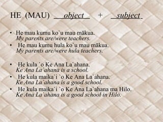 HE  (MAU)  object  +  subject   He mau kumu ko`u mau mākua. My parents are/were teachers. He mau kumu hula ko`u mau mākua. My parents are/were hula teachers.    He kula `o Ke Ana La`ahana. Ke Ana La`ahana is a school. He kula maika`i `o Ke Ana La`ahana. Ke Ana La`ahana is a good school. He kula maika`i `o Ke Ana La`ahana ma Hilo. Ke Ana La`ahana is a good school in Hilo. 