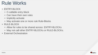 • ENTRY-BLOCK
• C-callable entry block
• Can have their own rules
• Implicitly activate
• May activate one or more rule Rule-Blocks
• RULE-BLOCK
• Allow for rules to be shared across ENTRY-BLOCKs
• May not call other ENTRY-BLOCKs or RULE-BLOCKs.
• External Orchestration
Rule Works
 