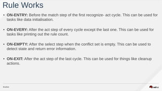 • ON-ENTRY: Before the match step of the first recognize- act cycle. This can be used for
tasks like data initialisation.
• ON-EVERY: After the act step of every cycle except the last one. This can be used for
tasks like printing out the rule count.
• ON-EMPTY: After the select step when the conflict set is empty. This can be used to
detect state and return error information.
• ON-EXIT: After the act step of the last cycle. This can be used for things like cleanup
actions.
Rule Works
 