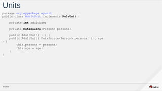 Units
package org.mypackage.myunit
public class AdultUnit implements RuleUnit {
private int adultAge;
private DataSource<Person> persons;
public AdultUnit( ) { }
public AdultUnit( DataSource<Person> persons, int age
) {
this.persons = persons;
this.age = age;
}
}
 