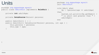 Units
package org.mypackage.myunit
public class AdultUnit implements RuleUnit {
private int adultAge;
private DataSource<Person> persons;
public AdultUnit( ) { }
public AdultUnit( DataSource<Person> persons, int age ) {
this.persons = persons;
this.age = age;
}
}
package org.mypackage.myunit
unit AdultUnit
rule Adult when
$p : /persons[age >= adultAge]
then
System.out.println($p.getName() +
" is adult and greater than " +  
adultAge);
end
 