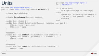 Units package org.mypackage.myunit
unit AdultUnit
rule Adult when
$p : /persons[age >= adultAge]
then
System.out.println($p.getName() +
" is adult and greater than " +  
adultAge);
end
package org.mypackage.myunit
public class AdultUnit implements RuleUnit {
private int adultAge;
private DataSource<Person> persons;
public AdultUnit( ) { }
public AdultUnit( DataSource<Person> persons, int age ) {
this.persons = persons;
this.age = age;
}
@Override
public boolean onStart(RuleUnitInstance instance) {  
System.out.println(getName() + " started.”);
return true;
}
@Override
public boolean onEnd(RuleUnitInstance instance) {
return true;
}
}
 