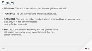 • PENDING: The unit is instantiated, but has not yet been started.  
• RUNNING: The unit is evaluating and executing rules.  
• DORMANT: The unit has either reached a fixed point and has no more work to
evaluate, or it has been requested  
to stop further evaluation.  
• YIELDED: The current executing unit has yielded (while  
still having more work to do) to another unit that has  
earlier scheduling.  
States
 