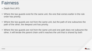 • Depth first LIFO.
• Where the two guards exist for the same unit, the one that comes earlier in the rule
order has priority.  
• Where the two guards are not from the same unit, but the path of one subsumes the
path of the other, the deepest unit has priority.  
• Where the two guards are not from the same unit and one path does not subsume the
other, it will iterate the parent chain until it reaches the unit that is shared by both
Fairness
 