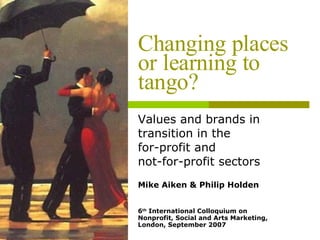 Changing places or learning to tango? Values and brands in transition in the  for-profit and  not-for-profit sectors Mike Aiken & Philip Holden 6 th  International Colloquium on Nonprofit, Social and Arts Marketing, London, September 2007 