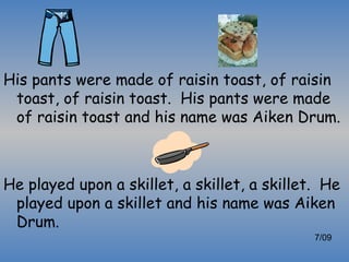 His pants were made of raisin toast, of raisin
 toast, of raisin toast. His pants were made
 of raisin toast and his name was Aiken Drum.



He played upon a skillet, a skillet, a skillet. He
 played upon a skillet and his name was Aiken
 Drum.
                                              7/09
 