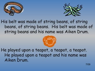 His belt was made of string beans, of string
 beans, of string beans. His belt was made of
 string beans and his name was Aiken Drum.



He played upon a teapot, a teapot, a teapot.
 He played upon a teapot and his name was
 Aiken Drum.
                                           7/09
 