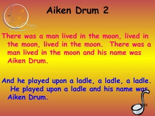 Aiken Drum 2

There was a man lived in the moon, lived in
 the moon, lived in the moon. There was a
 man lived in the moon and his name was
 Aiken Drum.

And he played upon a ladle, a ladle, a ladle.
  He played upon a ladle and his name was
 Aiken Drum.
                                         7/09
 