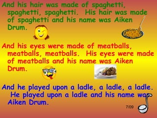 And his hair was made of spaghetti,
 spaghetti, spaghetti. His hair was made
 of spaghetti and his name was Aiken
 Drum.

And his eyes were made of meatballs,
 meatballs, meatballs. His eyes were made
 of meatballs and his name was Aiken
 Drum.

And he played upon a ladle, a ladle, a ladle.
  He played upon a ladle and his name was
 Aiken Drum.
                                    7/09
 