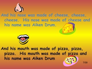 And his nose was made of cheese, cheese,
 cheese. His nose was made of cheese and
 his name was Aiken Drum.




And his mouth was made of pizza, pizza,
 pizza. His mouth was made of pizza and
 his name was Aiken Drum
                                     7/09
 