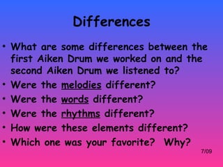 Differences
• What are some differences between the
  first Aiken Drum we worked on and the
  second Aiken Drum we listened to?
• Were the melodies different?
• Were the words different?
• Were the rhythms different?
• How were these elements different?
• Which one was your favorite? Why?
                                     7/09
 