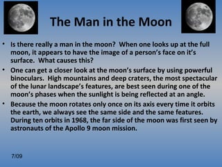 The Man in the Moon
• Is there really a man in the moon? When one looks up at the full
  moon, it appears to have the image of a person’s face on it’s
  surface. What causes this?
• One can get a closer look at the moon’s surface by using powerful
  binoculars. High mountains and deep craters, the most spectacular
  of the lunar landscape’s features, are best seen during one of the
  moon’s phases when the sunlight is being reflected at an angle.
• Because the moon rotates only once on its axis every time it orbits
  the earth, we always see the same side and the same features.
  During ten orbits in 1968, the far side of the moon was first seen by
  astronauts of the Apollo 9 moon mission.


   7/09
 