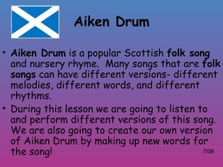 Aiken Drum

• Aiken Drum is a popular Scottish folk song
  and nursery rhyme. Many songs that are folk
  songs can have different versions- different
  melodies, different words, and different
  rhythms.
• During this lesson we are going to listen to
  and perform different versions of this song.
  We are also going to create our own version
  of Aiken Drum by making up new words for
  the song!                                  7/09
 