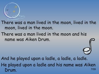 There was a man lived in the moon, lived in the
 moon, lived in the moon.
There was a man lived in the moon and his
 name was Aiken Drum.



And he played upon a ladle, a ladle, a ladle.
He played upon a ladle and his name was Aiken
 Drum.                                        7/09
 