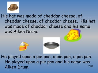 His hat was made of cheddar cheese, of
 cheddar cheese, of cheddar cheese. His hat
 was made of cheddar cheese and his name
 was Aiken Drum.




He played upon a pie pan, a pie pan, a pie pan.
 He played upon a pie pan and his name was
 Aiken Drum.                                 7/09
 