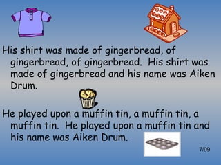His shirt was made of gingerbread, of
 gingerbread, of gingerbread. His shirt was
 made of gingerbread and his name was Aiken
 Drum.

He played upon a muffin tin, a muffin tin, a
 muffin tin. He played upon a muffin tin and
 his name was Aiken Drum.
                                         7/09
 