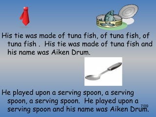His tie was made of tuna fish, of tuna fish, of
 tuna fish . His tie was made of tuna fish and
 his name was Aiken Drum.




He played upon a serving spoon, a serving
 spoon, a serving spoon. He played upon a
 serving spoon and his name was Aiken Drum.
                                          7/09
 