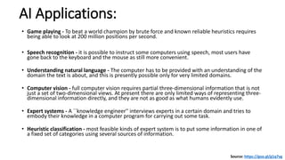 AI Applications:
• Game playing - To beat a world champion by brute force and known reliable heuristics requires
being able to look at 200 million positions per second.
• Speech recognition - it is possible to instruct some computers using speech, most users have
gone back to the keyboard and the mouse as still more convenient.
• Understanding natural language - The computer has to be provided with an understanding of the
domain the text is about, and this is presently possible only for very limited domains.
• Computer vision - full computer vision requires partial three-dimensional information that is not
just a set of two-dimensional views. At present there are only limited ways of representing three-
dimensional information directly, and they are not as good as what humans evidently use.
• Expert systems - A ``knowledge engineer'' interviews experts in a certain domain and tries to
embody their knowledge in a computer program for carrying out some task.
• Heuristic classification - most feasible kinds of expert system is to put some information in one of
a fixed set of categories using several sources of information.
Source: https://goo.gl/g1q7vg
 