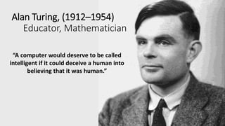 Alan Turing, (1912–1954)
Educator, Mathematician
“A computer would deserve to be called
intelligent if it could deceive a human into
believing that it was human.”
 