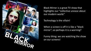 Black Mirror is a great TV show that
highlights our “collective unease about
our modern world.”
Technology is the villain!
When a screen is off it is like a “black
mirror”, so perhaps it is a warning?
Funny thing: we are watching the show
on our screens!
 
